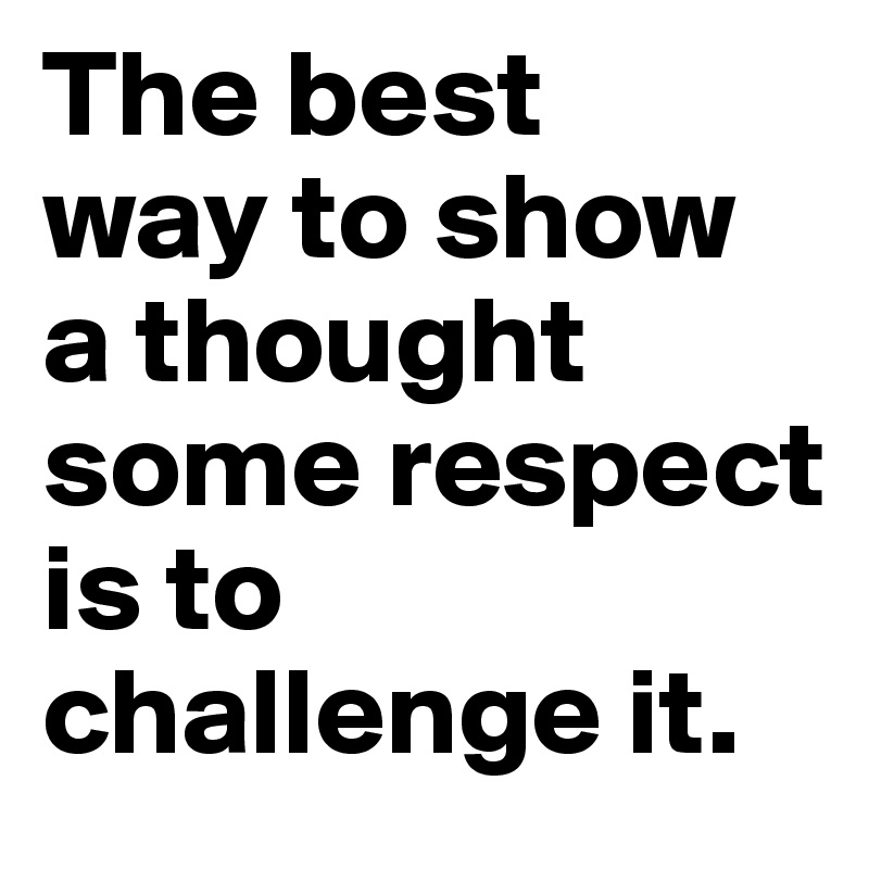The best
way to show a thought some respect
is to challenge it.