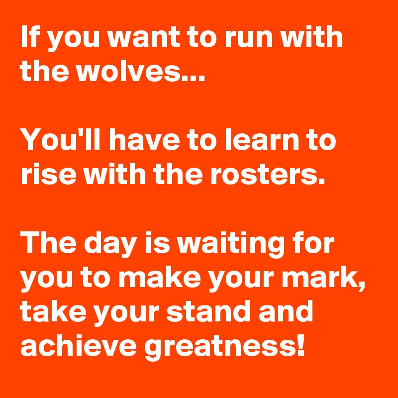 If you want to run with the wolves...

You'll have to learn to rise with the rosters. 

The day is waiting for you to make your mark, take your stand and achieve greatness! 