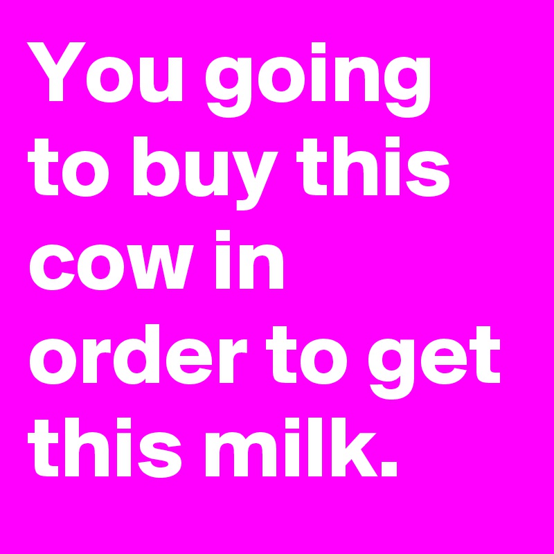 You going to buy this cow in order to get this milk.