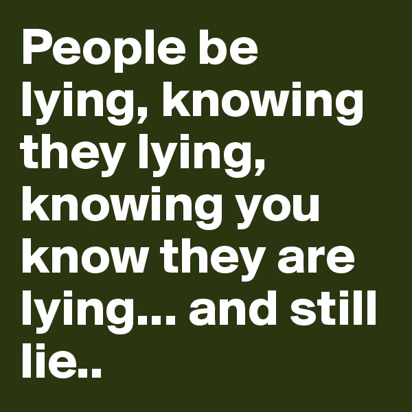 People be lying, knowing they lying, knowing you know they are lying... and still lie..