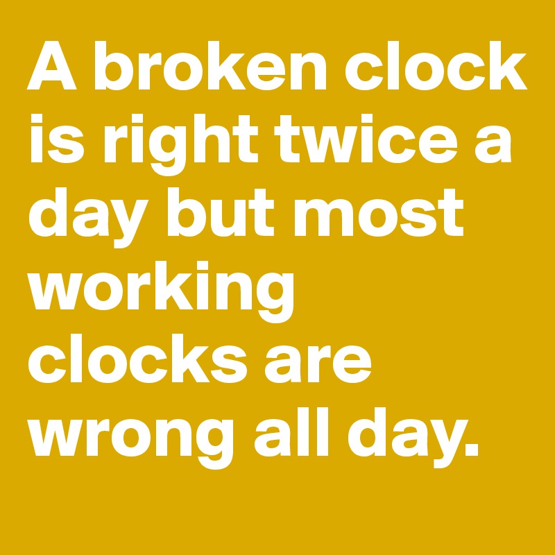 A broken clock is right twice a day but most working clocks are wrong all day.