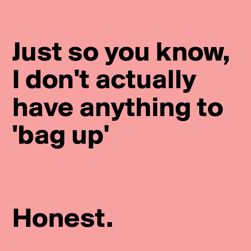 
Just so you know, 
I don't actually have anything to
'bag up'


Honest. 