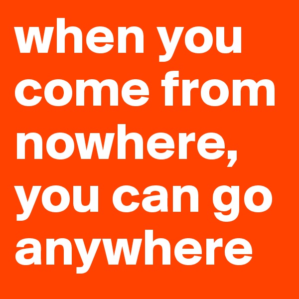 when you come from nowhere,  you can go anywhere