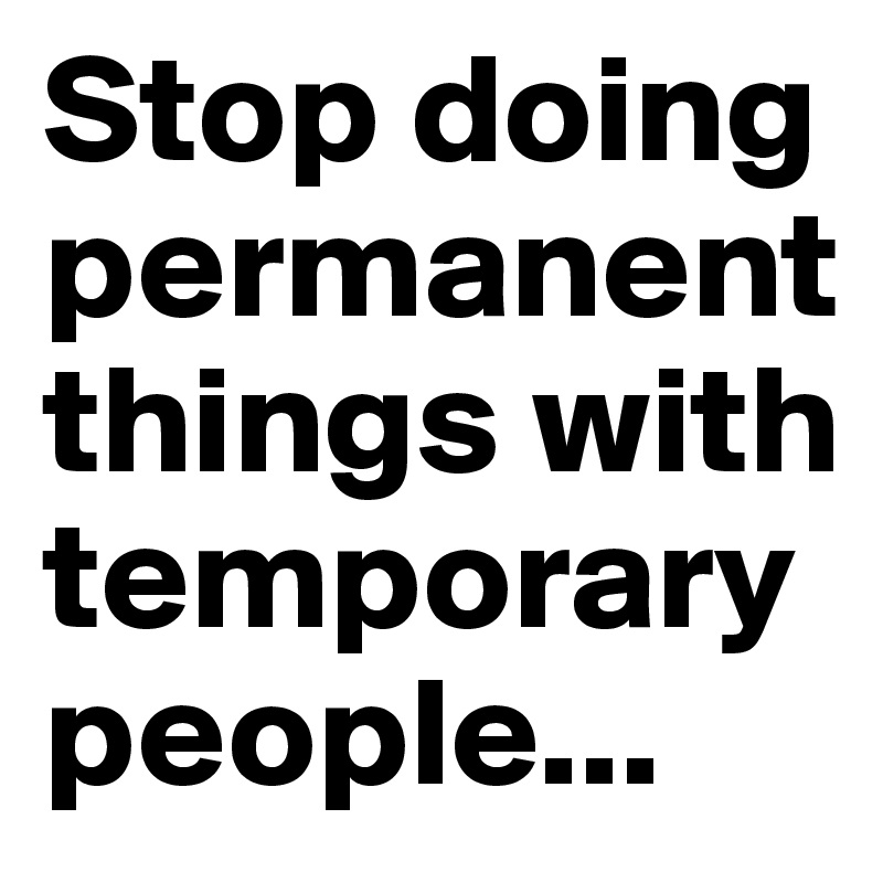 Stop doing permanent things with temporary people...