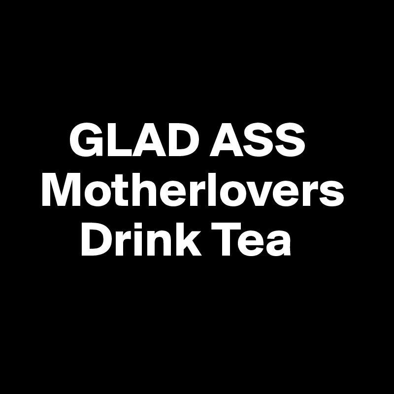 
 
     GLAD ASS
  Motherlovers
      Drink Tea

