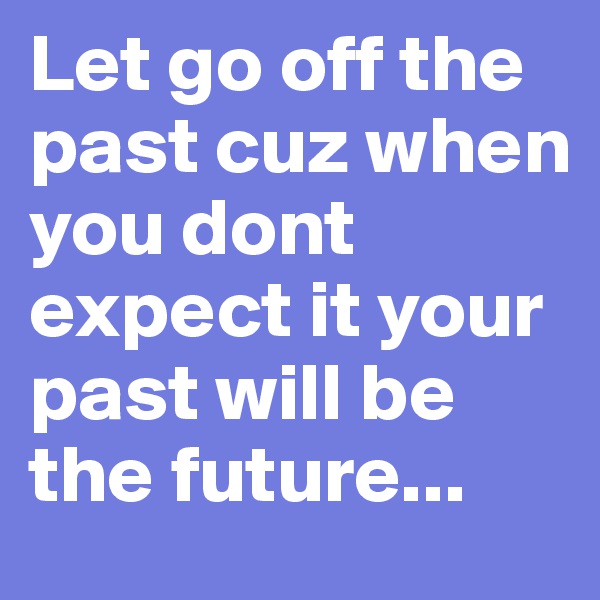 Let go off the past cuz when you dont expect it your past will be the future...
