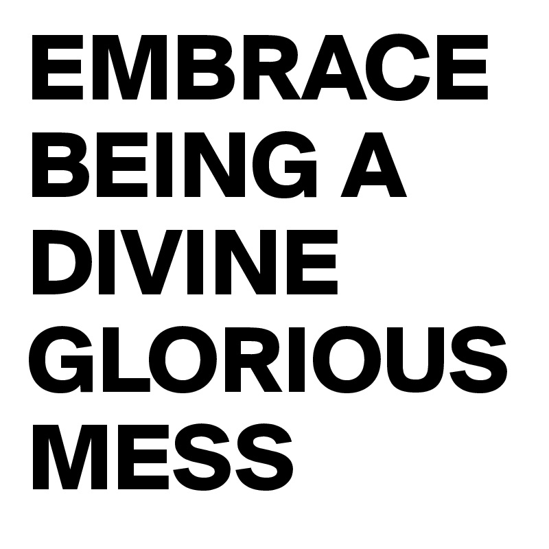 EMBRACE BEING A DIVINE GLORIOUS MESS