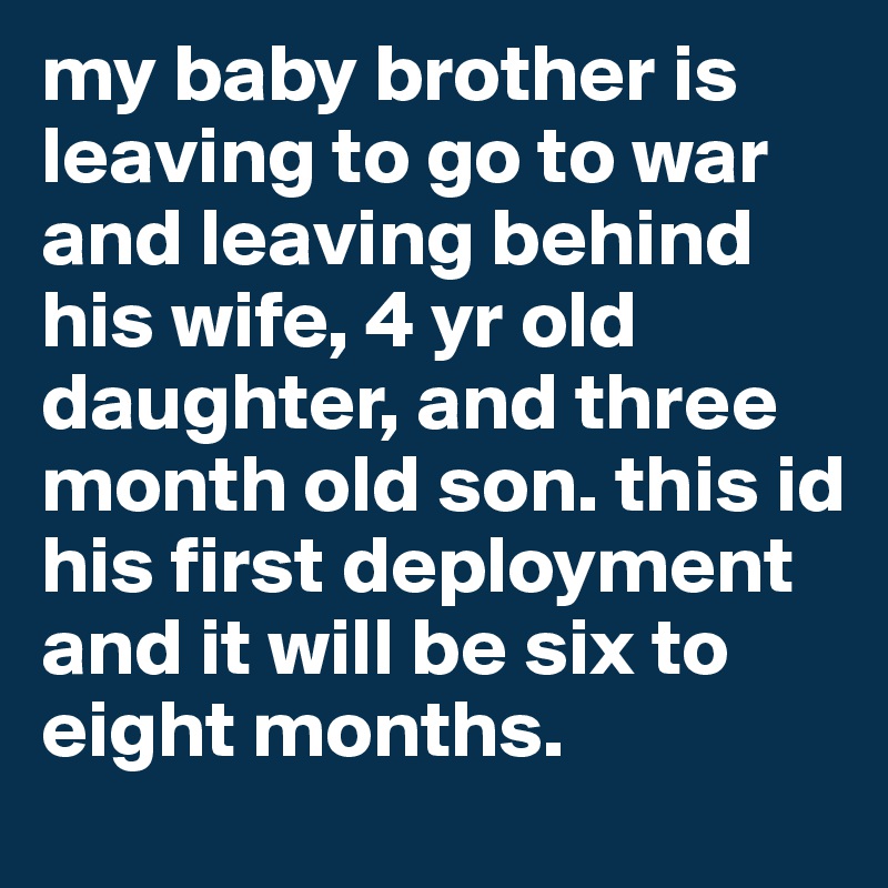 my baby brother is leaving to go to war and leaving behind his wife, 4 yr old daughter, and three month old son. this id his first deployment and it will be six to eight months.