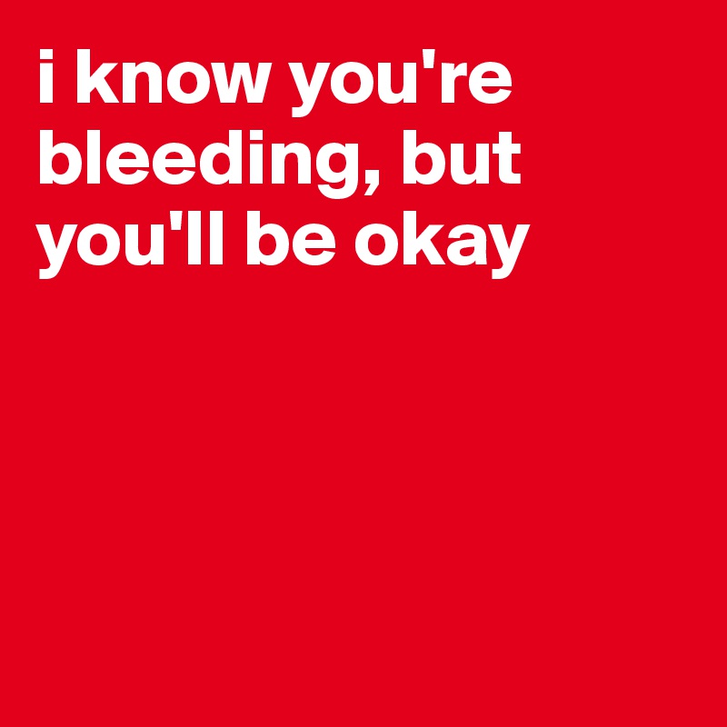 i know you're bleeding, but you'll be okay




