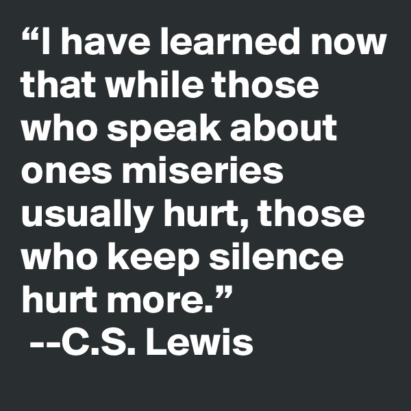 “I have learned now that while those who speak about ones miseries usually hurt, those who keep silence hurt more.”
 --C.S. Lewis 