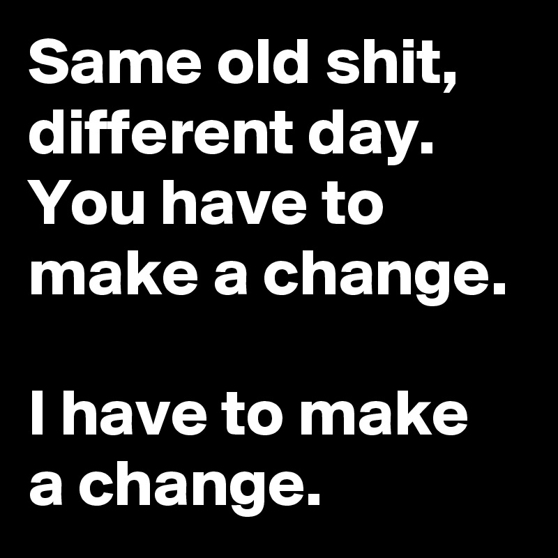 Same old shit, different day. You have to make a change.

I have to make a change.