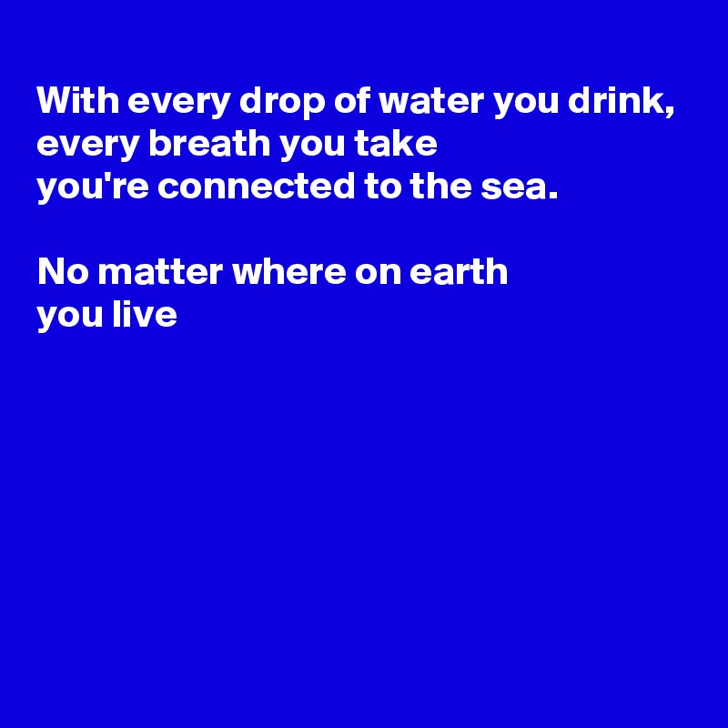 
With every drop of water you drink,
every breath you take
you're connected to the sea.

No matter where on earth 
you live






