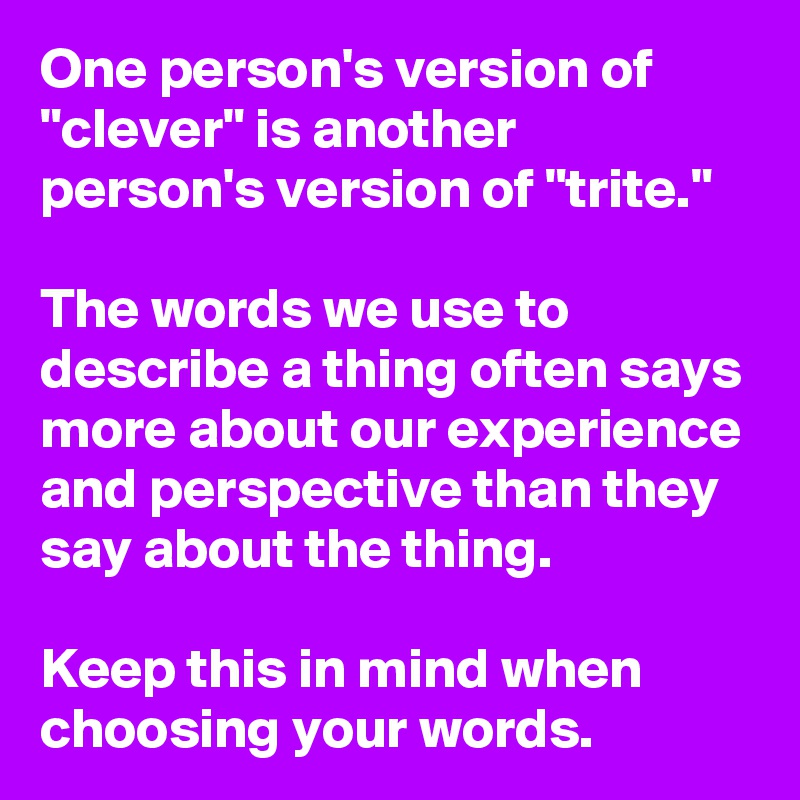 One person's version of "clever" is another person's version of "trite."

The words we use to describe a thing often says more about our experience and perspective than they say about the thing.

Keep this in mind when choosing your words.