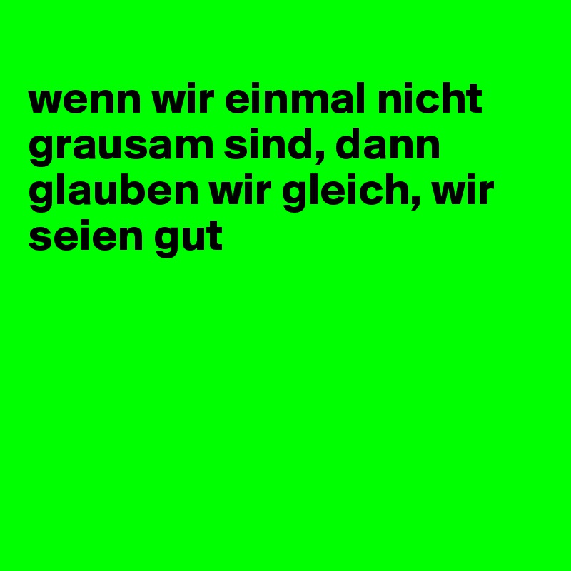 
wenn wir einmal nicht grausam sind, dann glauben wir gleich, wir seien gut





