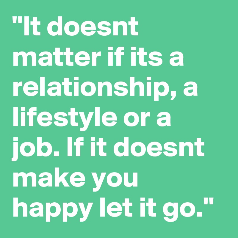 "It doesnt matter if its a relationship, a lifestyle or a job. If it doesnt make you happy let it go." 