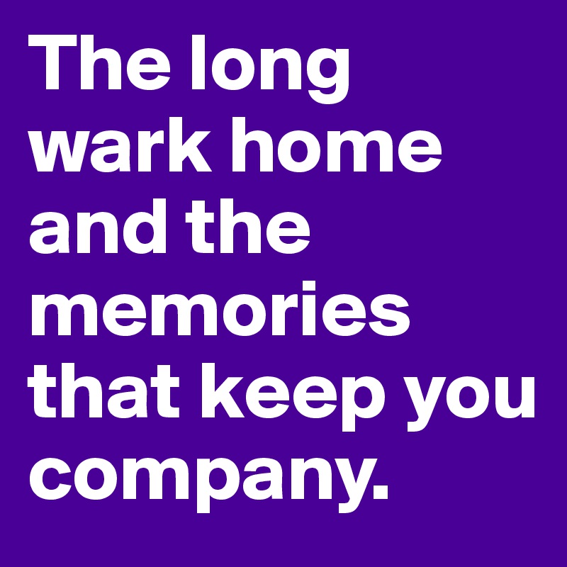 The long wark home and the memories that keep you company.