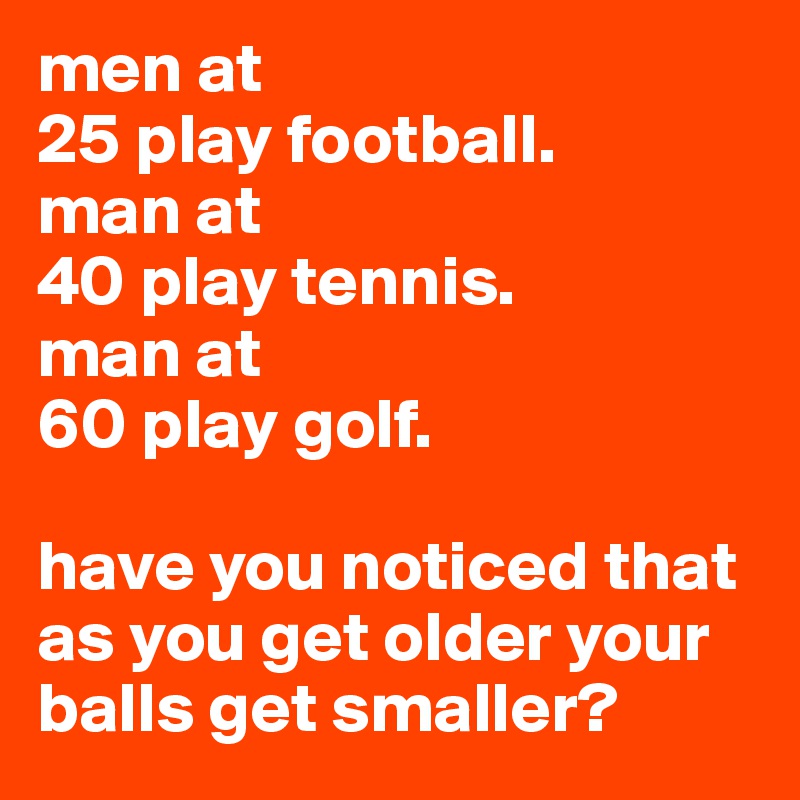 men at
25 play football.
man at 
40 play tennis.
man at 
60 play golf.

have you noticed that as you get older your balls get smaller?