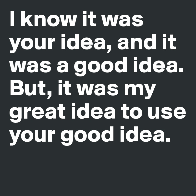 I know it was your idea, and it was a good idea.
But, it was my great idea to use your good idea.
