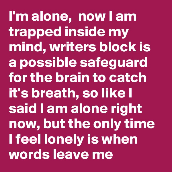 I'm alone,  now I am trapped inside my mind, writers block is a possible safeguard for the brain to catch it's breath, so like I said I am alone right now, but the only time I feel lonely is when words leave me
