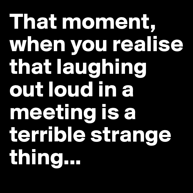 That moment, when you realise that laughing out loud in a meeting is a terrible strange thing... 