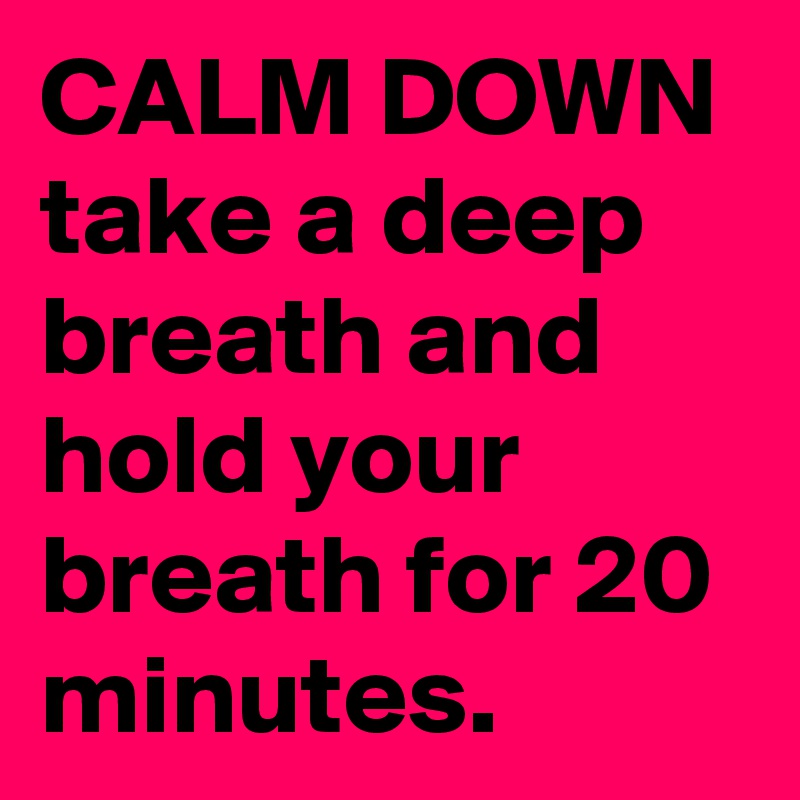 CALM DOWN take a deep breath and hold your breath for 20 minutes.