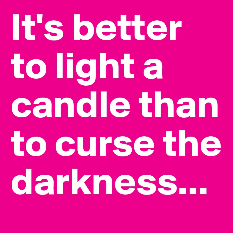 It's better to light a candle than to curse the darkness...