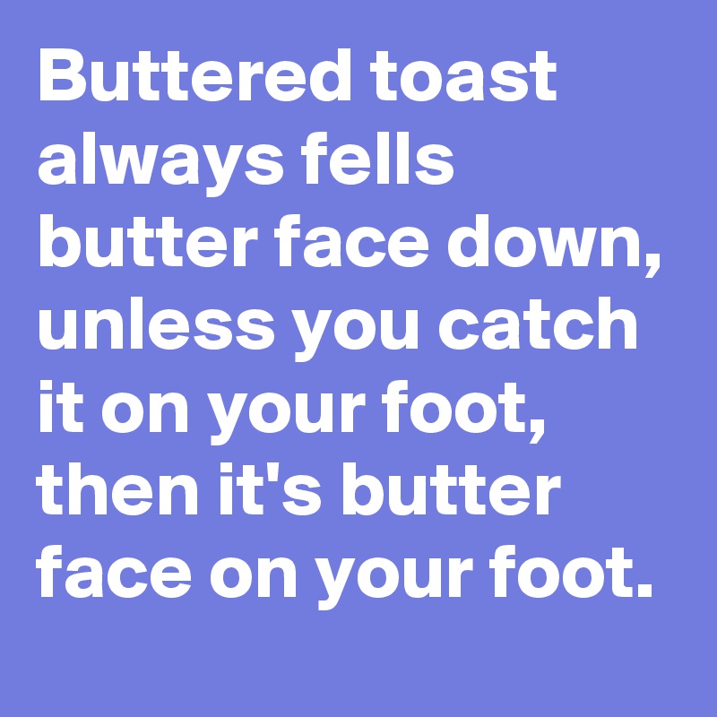 Buttered toast always fells butter face down, unless you catch it on your foot, then it's butter face on your foot. 