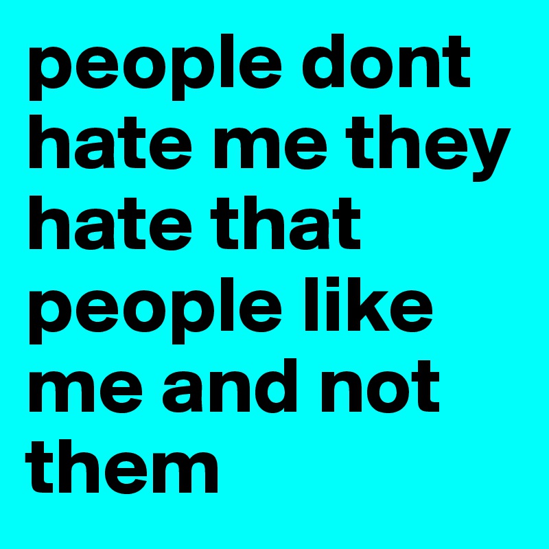 people dont hate me they hate that people like me and not them 