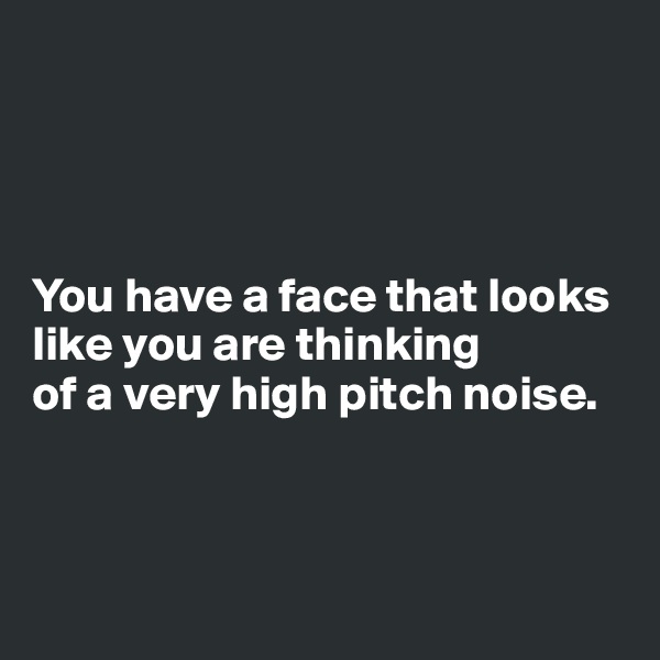 




You have a face that looks like you are thinking 
of a very high pitch noise. 



