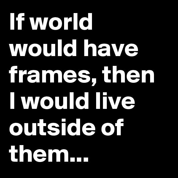 If world would have frames, then I would live outside of them... 