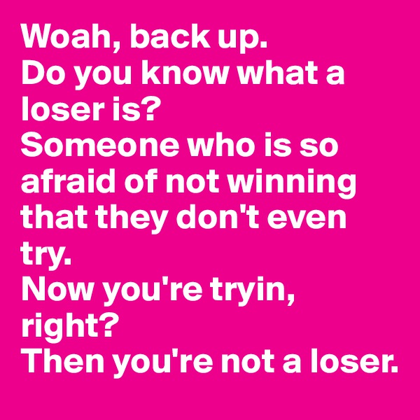 Woah, back up. 
Do you know what a loser is? 
Someone who is so afraid of not winning that they don't even try. 
Now you're tryin, right? 
Then you're not a loser.