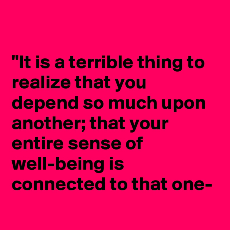 

"It is a terrible thing to realize that you depend so much upon another; that your entire sense of well-being is connected to that one-
