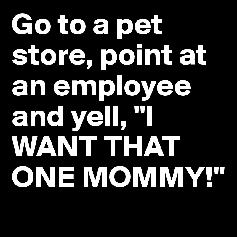 Go to a pet store, point at an employee and yell, "I WANT THAT ONE MOMMY!"