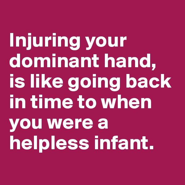 
Injuring your dominant hand, is like going back in time to when you were a helpless infant.
