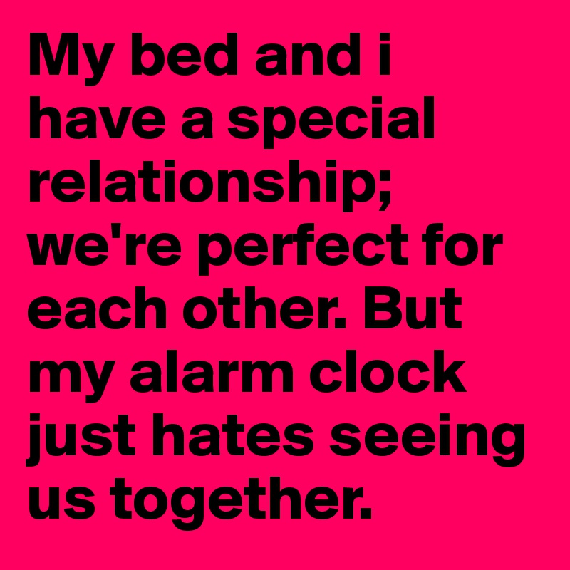 My bed and i have a special relationship; we're perfect for each other. But my alarm clock just hates seeing us together. 