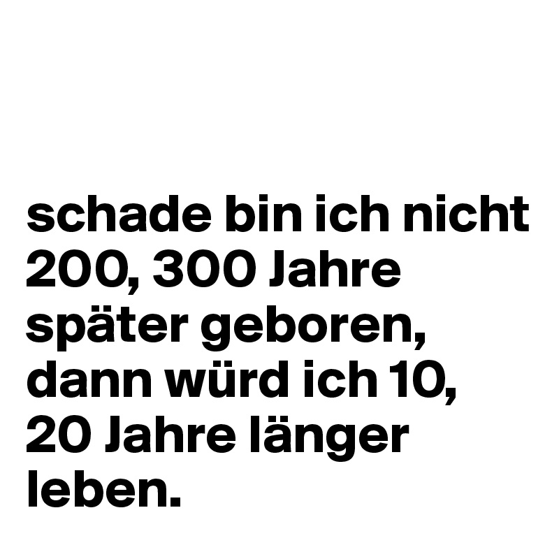 


schade bin ich nicht 200, 300 Jahre später geboren,  dann würd ich 10, 20 Jahre länger leben.
