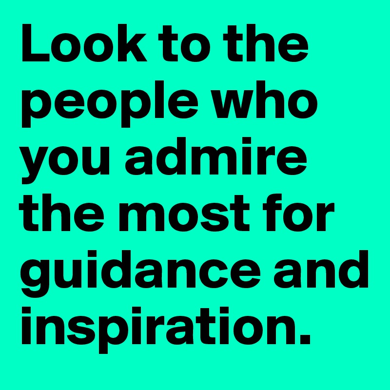 Look to the people who you admire the most for guidance and inspiration.