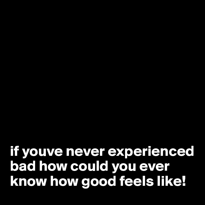 






 

if youve never experienced bad how could you ever know how good feels like!