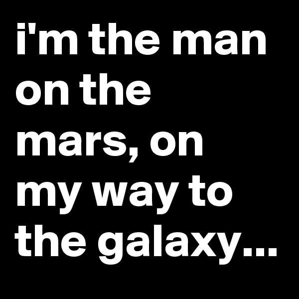 i'm the man on the mars, on my way to the galaxy...