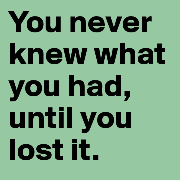 You never knew what you had, until you lost it.