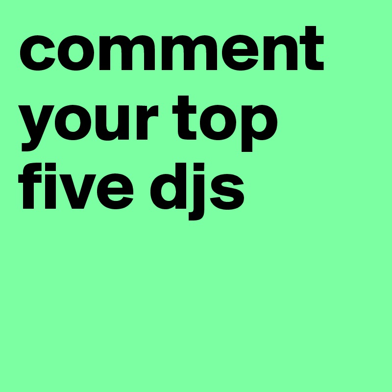 comment your top five djs

