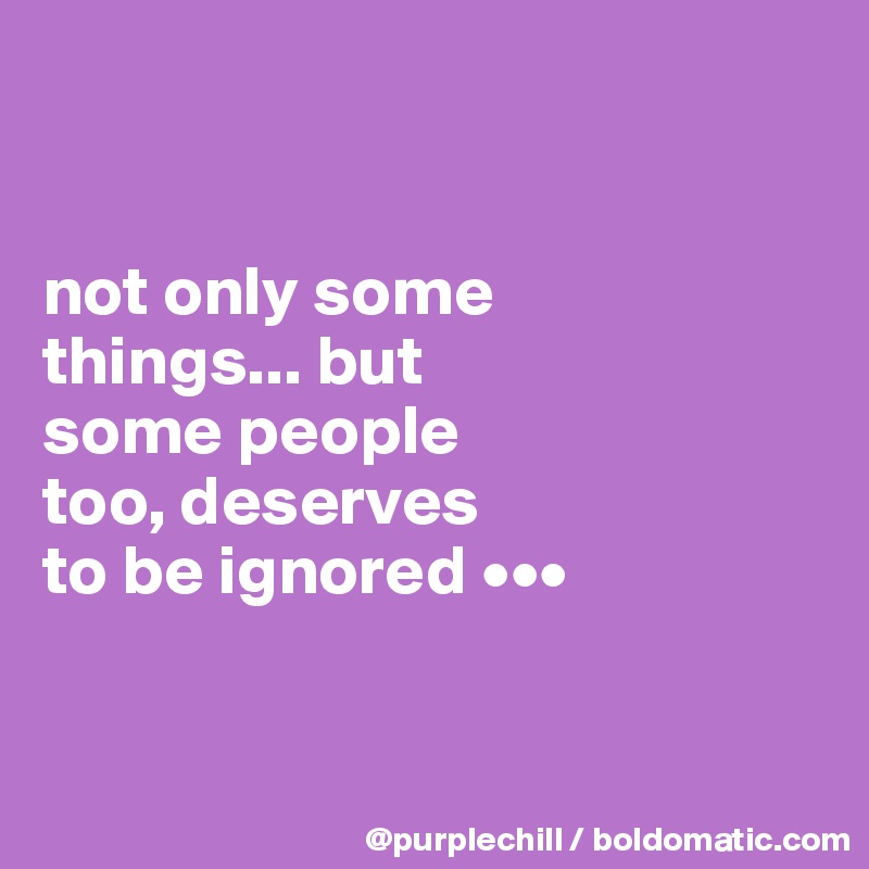 


not only some 
things... but 
some people 
too, deserves 
to be ignored •••


