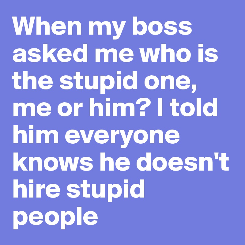 When my boss asked me who is the stupid one, me or him? I told him everyone knows he doesn't hire stupid people