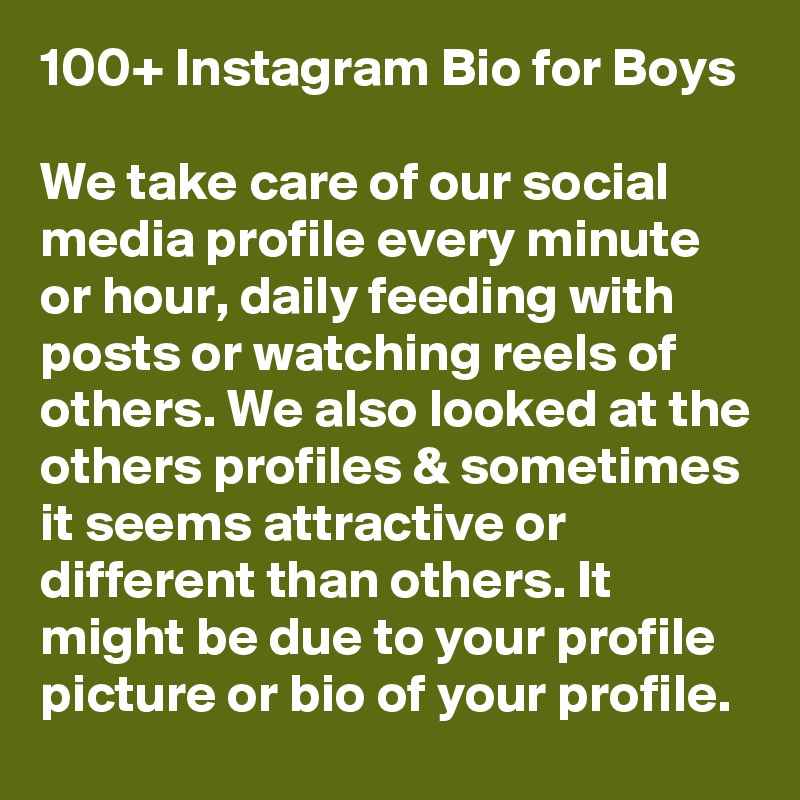 100+ Instagram Bio for Boys

We take care of our social media profile every minute or hour, daily feeding with posts or watching reels of others. We also looked at the others profiles & sometimes it seems attractive or different than others. It might be due to your profile picture or bio of your profile. 