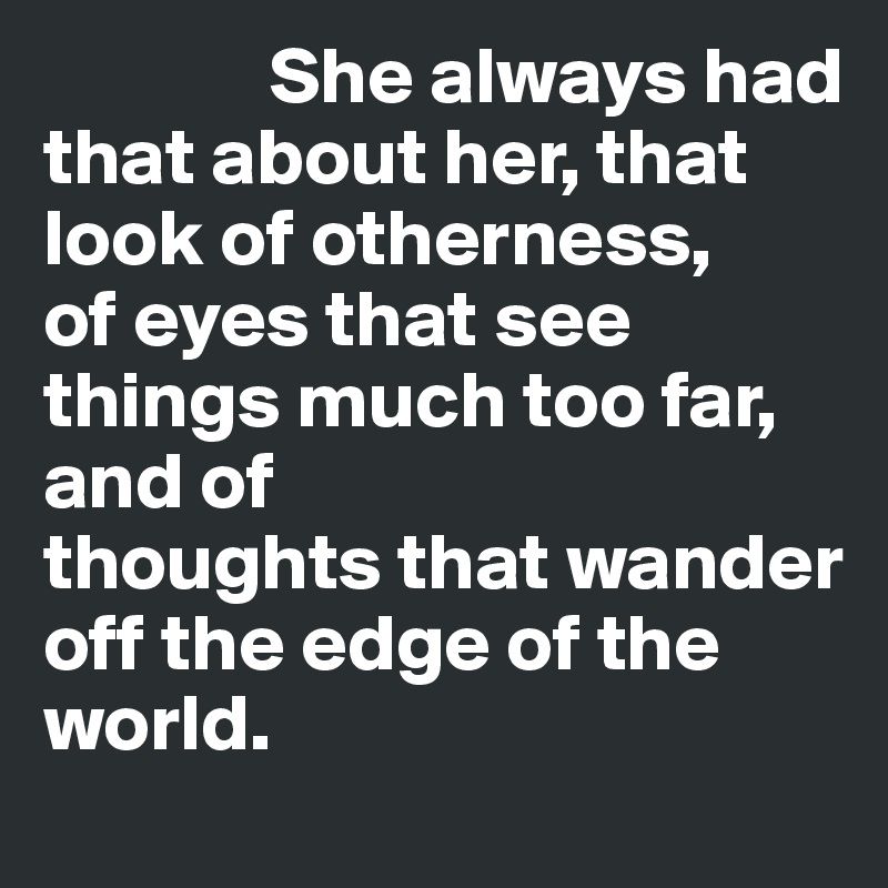               She always had that about her, that look of otherness, 
of eyes that see things much too far, and of 
thoughts that wander  
off the edge of the 
world.