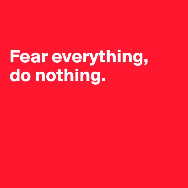 

Fear everything,
do nothing. 




