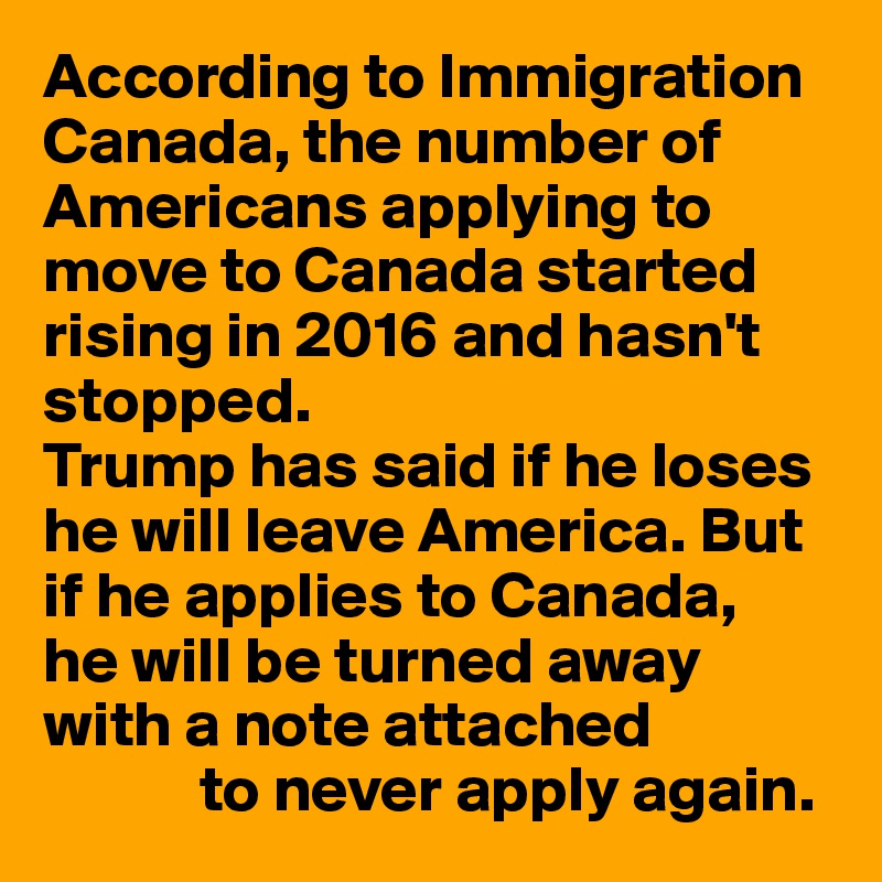 According to Immigration Canada, the number of Americans applying to move to Canada started rising in 2016 and hasn't stopped.
Trump has said if he loses he will leave America. But if he applies to Canada, 
he will be turned away with a note attached
            to never apply again.