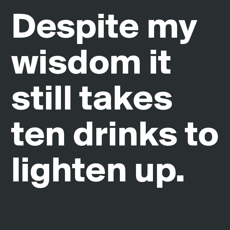 Despite my wisdom it still takes ten drinks to lighten up. 
