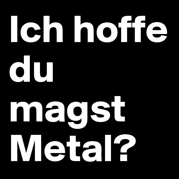 Ich hoffe du magst Metal?