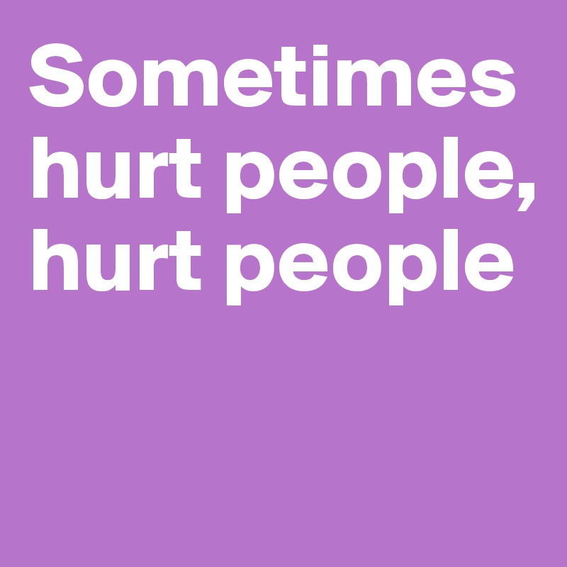 Sometimes hurt people,
hurt people

